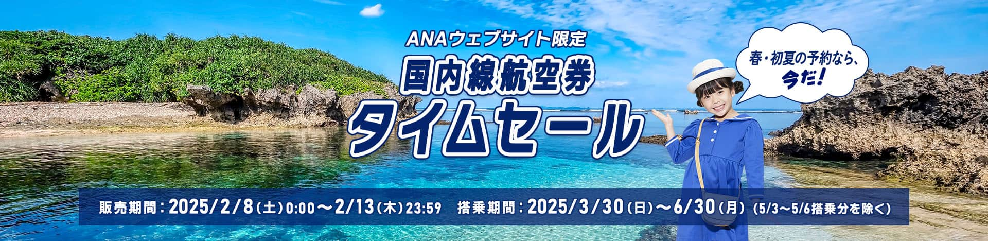 ANAウェブサイト限定 国内線航空券タイムセール 春・初夏の予約なら、今だ！ 販売期間：2025/2/8（土）0:00～2/13（木）23:59 搭乗期間：2025/3/30（日）～6/30（月）（5/3～5/6搭乗分を除く）