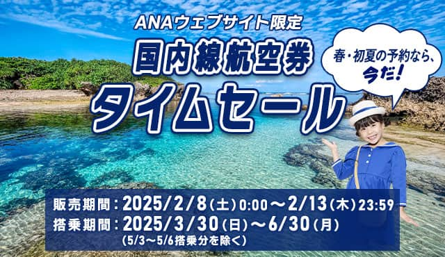 ANAウェブサイト限定 国内線航空券タイムセール 春・初夏の予約なら、今だ！ 販売期間：2025/2/8（土）0:00～2/13（木）23:59 搭乗期間：2025/3/30（日）～6/30（月）（5/3～5/6搭乗分を除く）