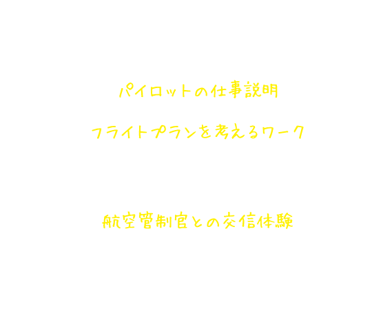 パイロット仕事体験講座の内容 パイロットの仕事説明 フライトプランを考えるワーク パイロットになったつもりで、飛行機の揺れ方と到着時刻から高度を考える。航空管制官との交信体験 パイロットになりきって、航空管制官と交信し、飛行機を着陸させる。