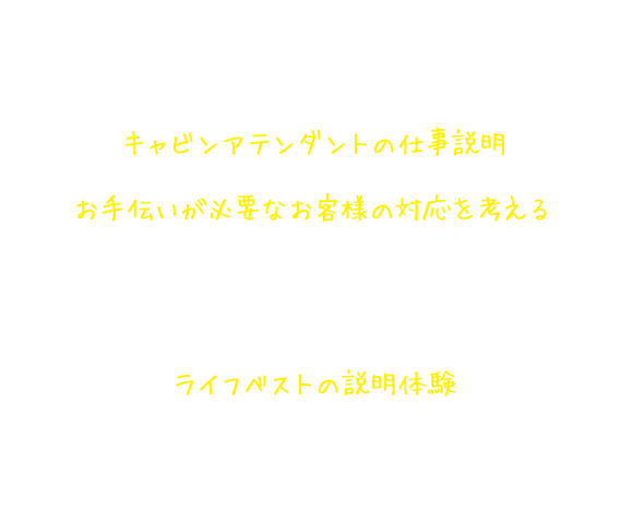 キャビンアテンダント仕事体験講座の内容 キャビンアテンダントの仕事説明 お手伝いが必要なお客様の対応を考える キャビンアテンダントになったつもりで、機内にあるものを活用したお客様のサポートを考える。また、クロックポジション*1を体験する。 ライフベストの説明体験 キャビンアテンダントになりきって、お客様の安全を守るライフベストの説明と着用体験をする。*1.視覚障がいのある方への位置情報の指示方法