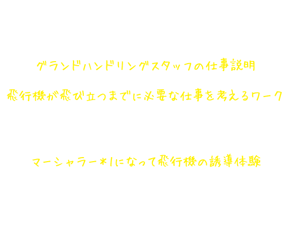 グランドハンドリングスタッフ仕事体験講座の内容 グランドハンドリングスタッフの仕事説明 飛行機が飛び立つまでに必要な仕事を考えるワーク 着陸した飛行機が次に飛び立つまでに何をしなければいけないか、空港にあるさまざまな車の役割とともに考える。マーシャラー*1になって飛行機の誘導体験マーシャラーになりきって、映像から誘導の合図を読み取り、飛行機を誘導する。*1.グランドハンドリングスタッフの仕事のひとつ