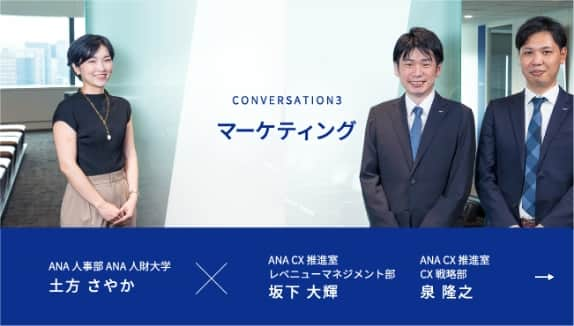 CONVERSATION3 マーケティング ANA人事部 ANA人財大学 土方 さやかが進行し、ANA CX推進室 レベニューマネジメント部 坂下 大輝、ANA CX推進室 CX戦略部 泉 隆之の2名の社員にお話を伺います。