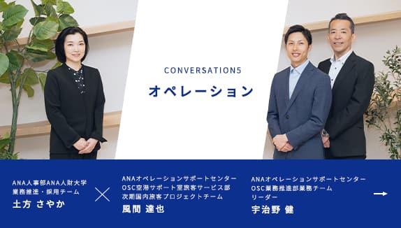 CONVERSATION5 オペレーション ANA人事部 ANA人財大学 業務推進・採用チーム 土方 さやかが進行し、ANAオペレーションサポートセンター OSC空港サポート室旅客サービス部 次期国内旅客プロジェクトチーム 風間 達也、ANAオペレーションサポートセンター OSC業務推進部業務チーム リーダー 宇治野 健の2名の社員にお話を伺います。