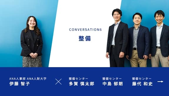 CONVERSATION6 整備 ANA人事部 ANA人財大学 伊藤 智子が進行し、ANA整備センター 多賀 慎太郎、ANA整備センター 中島 郁朗、ANA整備センター 藤代 和史 の3名の社員にお話を伺います。