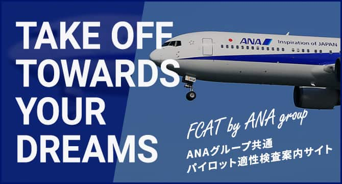 TAKE OFF TOWARDS YOUR DREAMS FCAT by ANA group ANAグループ共通パイロット適正検査案内サイト（新しいタブで開きます。外部サイトの場合はアクセシビリティガイドラインに対応していない可能性があります。）