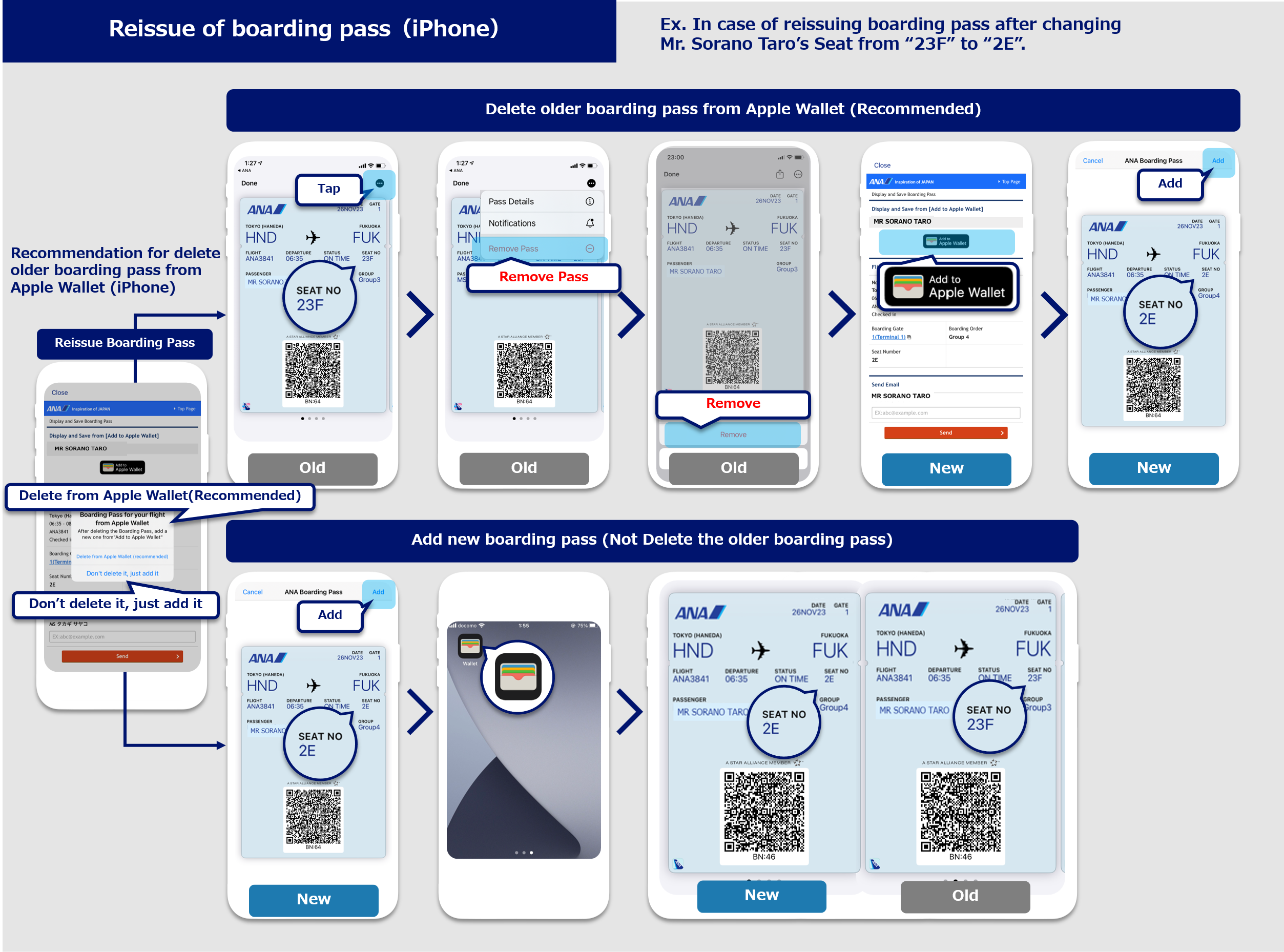 How to reissue a boarding pass (iOS only):There are two ways to reissue a boarding pass. As an example, if Sorano Hanako's seat is changed from 22G to 22D and she wants to reissue her boarding pass: The first method is to delete the old mobile boarding pass and issue a new one following the seat change.  Press Delete from Apple Wallet (recommended) on the View and Save Boarding Passes screen. Once the screen has transitioned to Apple Wallet, select the mobile boarding pass you wish to change on the ANA boarding pass screen and press the three-dot icon in the upper right corner. Select Delete Pass. Next, Press the Add to Apple Wallet button on the View and Save Boarding Passes screen. Once the screen has transitioned to Apple Wallet, check the boarding pass summary on the ANA Boarding Passes screen and press the Add button to complete reissuance. The second method is to add a new mobile boarding pass after changing seats without deleting your old mobile boarding pass. Select Add Without Deleting on the View and Save Boarding Passes screen. Once the screen has transitioned to Apple Wallet, press the Add button on the ANA Boarding Passes screen to complete reissuance. If you do not delete the boarding pass for the other seat, it will continue to appear in Apple Wallet even after adding the new one.