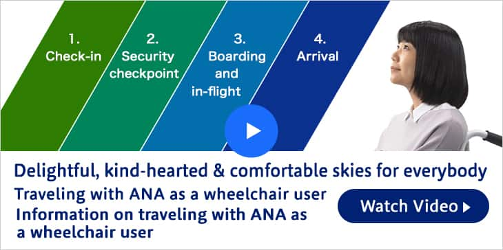 Delightful, kind-hearted & comfortable skies for everybody. Traveling with ANA as a wheelchair user. Information on traveling with ANA as a wheelchair user. Watch Video