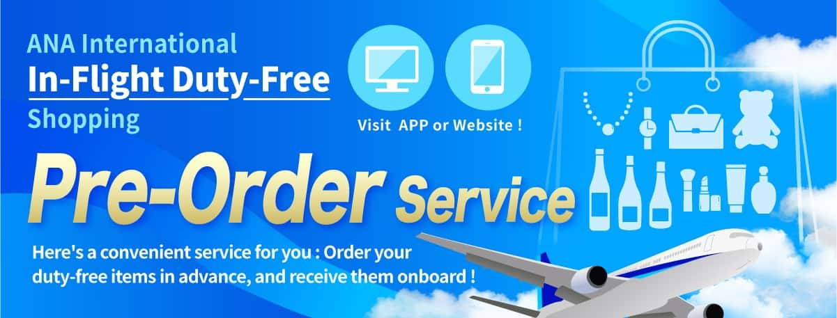 ANA International In-Flight Duty-Free Shopping. Visit APP or Website! Pre-Order Service. Here's a convenient service for you: Order your duty-free items in advance, and receive them onboard!