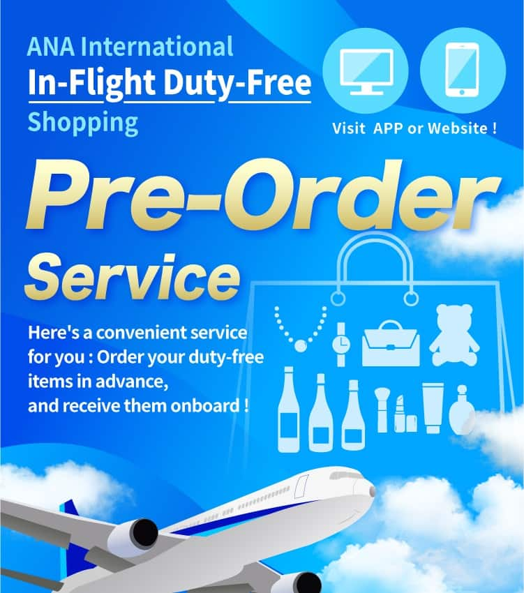 ANA International In-Flight Duty-Free Shopping. Visit APP or Website! Pre-Order Service. Here's a convenient service for you: Order your duty-free items in advance, and receive them onboard!