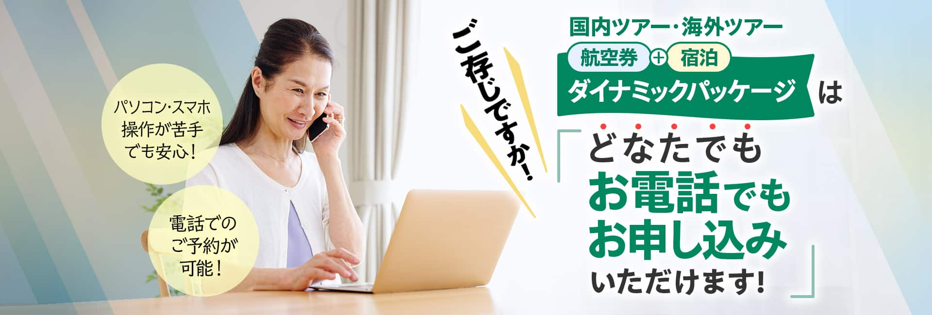 ご存じですか！国内ツアー・海外ツアー航空券+宿泊「ダイナミックパッケージ」はどなたでもお電話でもお申し込みいただけます！　パソコン・スマホ操作が苦手でも安心！　電話での予約が可能！