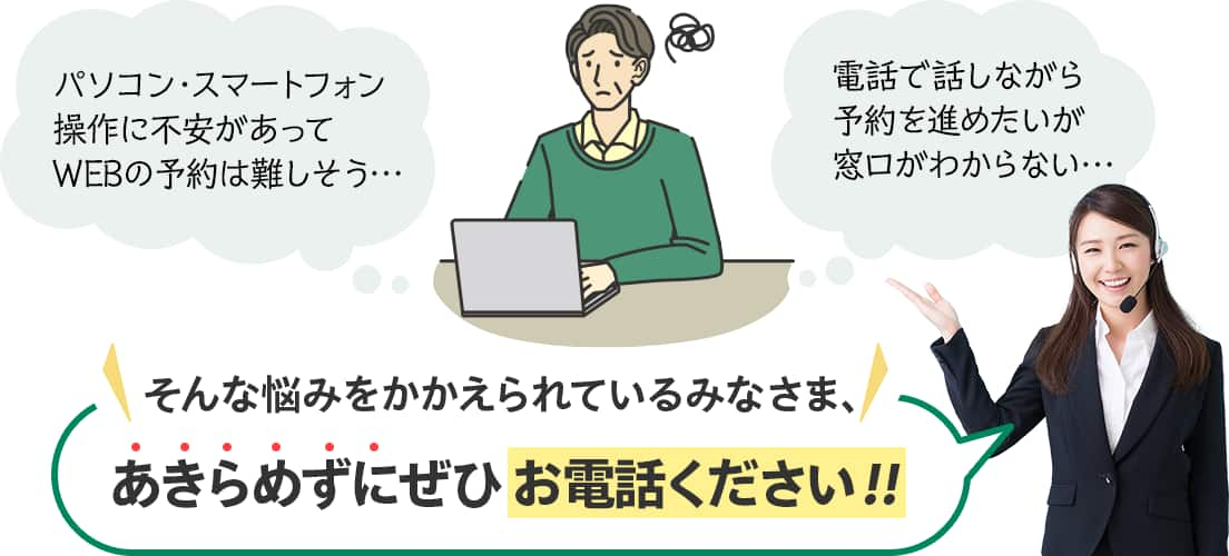 パソコン・スマートフォン操作に不安があってWEB予約は難しそう　電話で話しながら予約を進めたいが窓口がわからない　そんな悩みをかかえられているみなさま、あきらめずにぜひお電話ください！