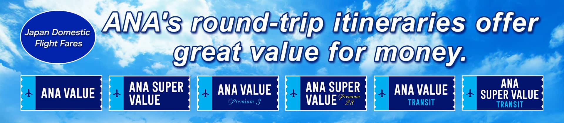 Japan Domestic Flight Fares ANA's round-trip itineraries offer great value for money. ANA VALUE, ANA SUPER VALUE, ANA VALUE Premium 3, ANA SUPER VALUE Premium 28, ANA VALUE TRANSIT, ANA SUPER VALUE TRANSIT