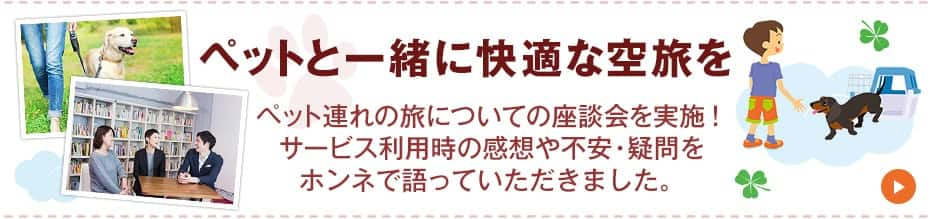 ペットと一緒に快適な空旅を　ペット連れの旅についての座談会を実施！サービス利用時の感想や不安・疑問をホンネで語っていただきました。