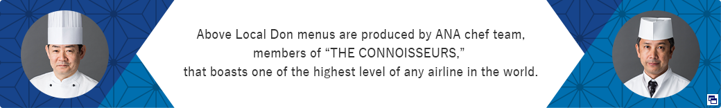 Above Local Don menus are produced by ANA chef team, members of “THE CONNOISSEURS,” that boasts one of the highest level of any airline in the world. Opens in a new window.In the case of an external site,it may or may not meet accessibility guidelines.