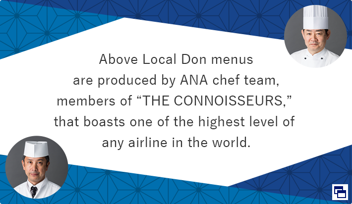 Above Local Don menus are produced by ANA chef team, members of “THE CONNOISSEURS,” that boasts one of the highest level of any airline in the world. Opens in a new window.In the case of an external site,it may or may not meet accessibility guidelines.