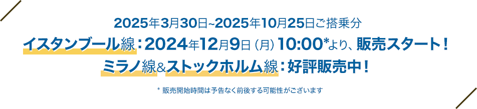 2025年3月30日～2025年10月25日ご搭乗分 イスタンブール線：2024年12月9日（月）10:00* より 販売スタート！ ミラノ線＆ストックホルム線：好評販売中！ * 販売開始時間は予告なく前後する可能性がございます