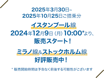 2025年3月30日～2025年10月25日ご搭乗分 イスタンブール線：2024年12月9日（月）10:00* より 販売スタート！ ミラノ線＆ストックホルム線：好評販売中！ * 販売開始時間は予告なく前後する可能性がございます