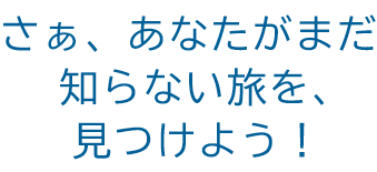 さぁ、あなたがまだ知らない旅を、 見つけよう！