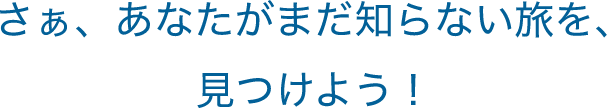 さぁ、あなたがまだ知らない旅を、 見つけよう！