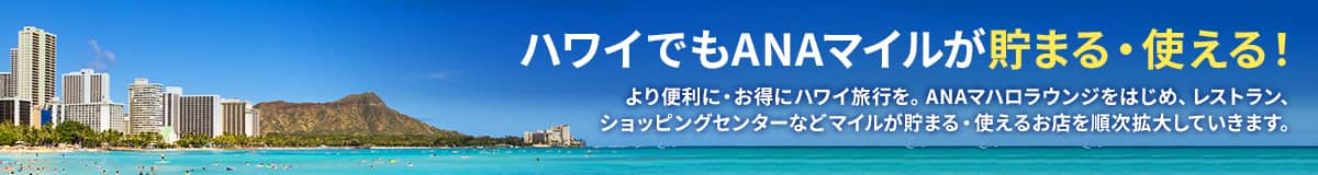 ハワイでもANAマイルが貯まる・使える！ より便利に・お得にハワイ旅行を。ANAマハロラウンジをはじめ、レストラン、ショッピングセンターなどマイルが貯まる・使えるお店を順次拡大していきます。