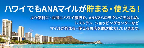 ハワイでもANAマイルが貯まる・使える！ より便利に・お得にハワイ旅行を。ANAマハロラウンジをはじめ、レストラン、ショッピングセンターなどマイルが貯まる・使えるお店を順次拡大していきます。