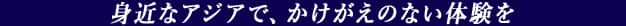 身近なアジアで、かけがえのない体験を