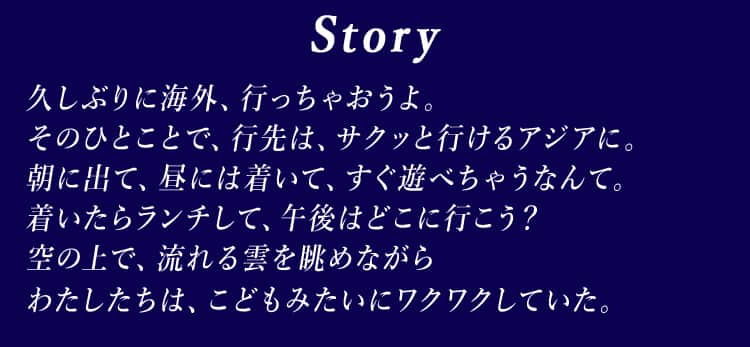 Story 久しぶりに海外、行っちゃおうよ。 そのひとことで、行先は、サクッと行けるアジアに。 朝に出て、昼には着いて、すぐ遊べちゃうなんて。 着いたらランチして、午後はどこに行こう？ 空の上で、流れる雲を眺めながら わたしたちは、こどもみたいにワクワクしていた。