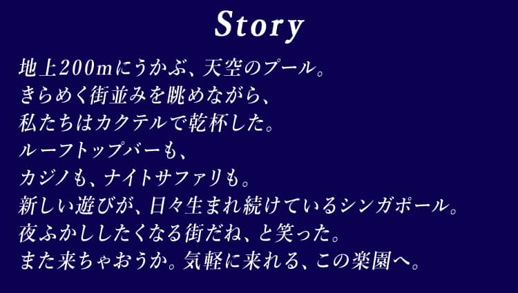 Story 地上200mにうかぶ、天空のプール。きらめく街並みを眺めながら、私たちはカクテルで乾杯した。ルーフトップバーも、カジノも、ナイトサファリも。新しい遊びが、日々生まれ続けているシンガポール。夜ふかししたくなる街だね、と笑った。また来ちゃおうか。気軽に来れる、この楽園へ。