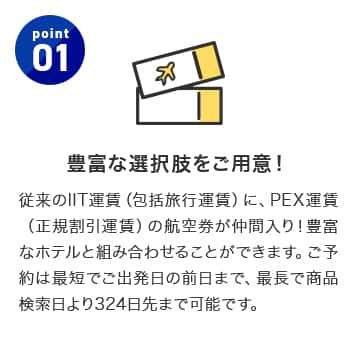 point1 豊富な選択肢をご用意！従来のIIT運賃（包括旅行運賃）に、PEX運賃（正規割引運賃）の航空券が仲間入り！豊富なホテルと組み合わせることができます。ご予約は最短でご出発日の5日前まで、最長で商品検索日より324日先まで可能です。