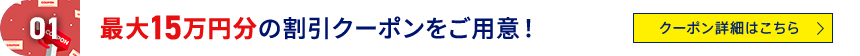 01 最大15万円分の割引クーポンをご用意！ クーポン詳細はこちら