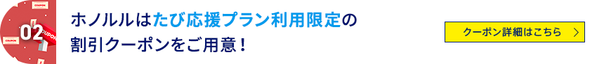 02 ホノルルはたび応援プラン利用限定の割引クーポンをご用意！ クーポン詳細はこちら