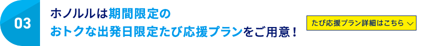 03 ホノルルは期間限定のおトクな出発日限定たび応援プランをご用意！ たび応援プラン詳細はこちら