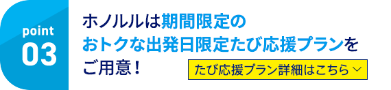 point03 ホノルルは期間限定のおトクな出発日限定たび応援プランをご用意！ たび応援プラン詳細はこちら