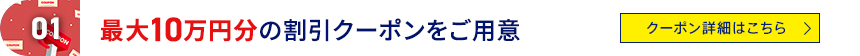 01 最大10万円分の割引クーポンをご用意 クーポン詳細はこちら