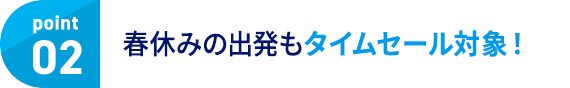 point02 春休みの出発もタイムセール対象！