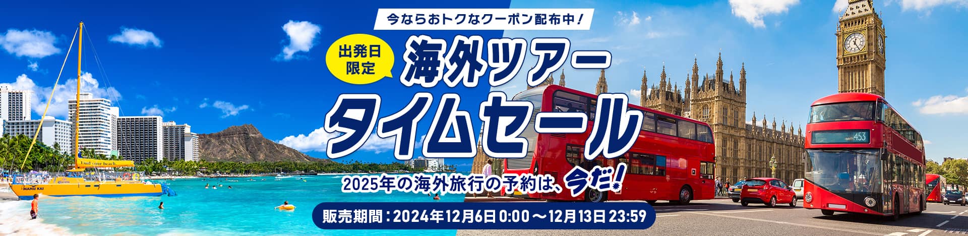 今ならおトクなクーポン配布中！ 出発日限定 海外ツアー タイムセール 2025年の海外旅行の予約は、今だ！ 販売期間：2024年12月6日0:00～12月13日23:59