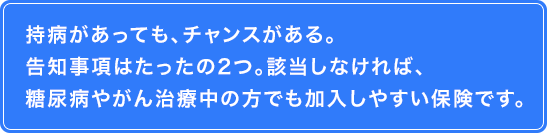 持病があっても、チャンスがある。告知事項はたったの2つ。該当しなければ、糖尿病やがん治療中の方でも加入しやすい保険です。