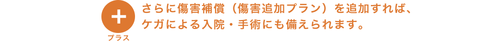 プラス さらに傷害補償（傷害追加プラン）を追加すれば、ケガによる入院・手術にも備えられます。