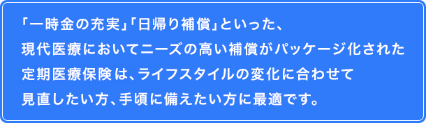 「一時金の充実」「日帰り補償」といった、現代医療においてニーズの高い補償がパッケージ化された定期医療保険は、ライフスタイルの変化に合わせて見直したい方、手頃に備えたい方に最適です。