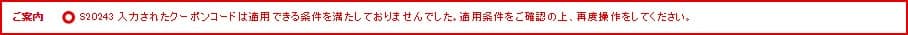 ご案内 S20243 入力されたクーポンコードは適用できる条件を満たしておりませんでした。適用条件をご確認の上、再度操作をしてください。