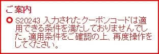 ご案内 S20243 入力されたクーポンコードは適用できる条件を満たしておりませんでした。適用条件をご確認の上、再度操作をしてください。