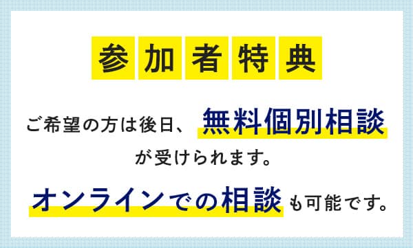 参加者特典 ご希望の方は後日、無料個別相談が受けられます。オンラインでの相談も可能です。