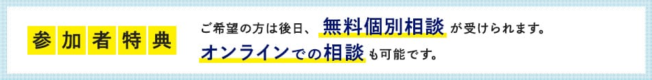 参加者特典 ご希望の方は後日、無料個別相談が受けられます。オンラインでの相談も可能です。