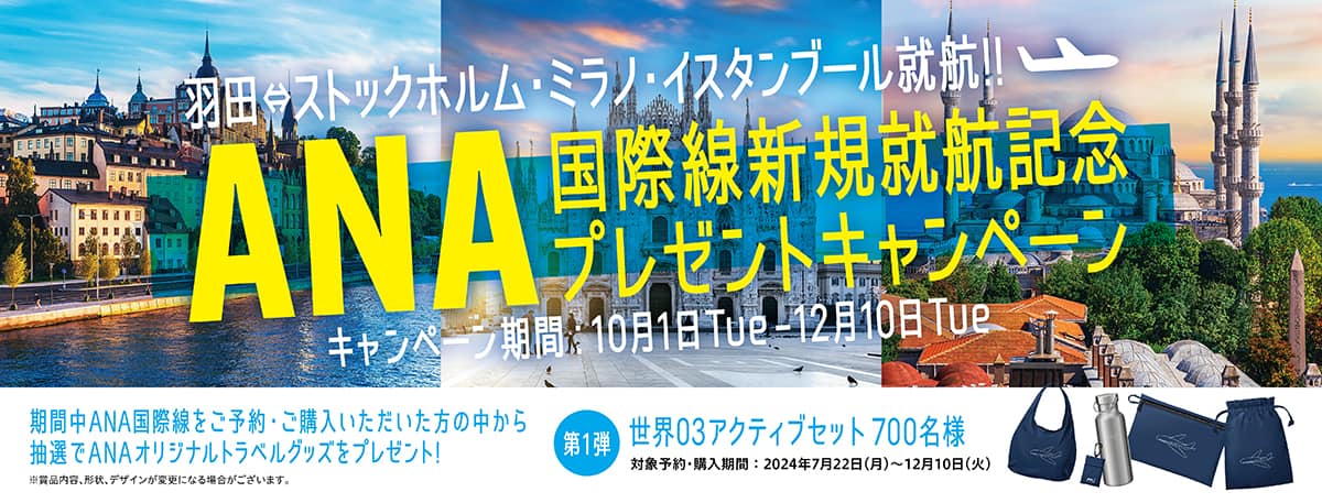 羽田⇔ストックホルム・ミラノ・イスタンブール就航！！ ANA国際線新規就航記念プレゼントキャンペーン キャンペーン期間：10月1日Tue-12月10日Tue 期間中ANA国際線をご予約・ご購入いただいた方の中から抽選でANAオリジナルトラベルグッズをプレゼント！ 第1弾 世界03アクティブセット 700名様 対象予約・購入期間：2024年7月22日（月）～12月10日（火）※賞品内容、形状、デザインが変更になる場合がございます。