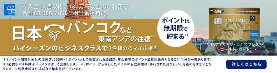 ANAアメリカン・エキスプレス®・ゴールド・カード　ご入会3ヶ月以内に180万円以上のご利用で合計68,000マイル相当獲得可能　日本　バンコクなど東南アジアの往復　ハイシーズンのビジネスクラスで1名様分のマイル相当　詳しくはこちら