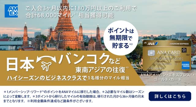 ANAアメリカン・エキスプレス®・ゴールド・カード　ご入会3ヶ月以内に180万円以上のご利用で合計68,000マイル相当獲得可能　日本　バンコクなど東南アジアの往復　ハイシーズンのビジネスクラスで1名様分のマイル相当　詳しくはこちら