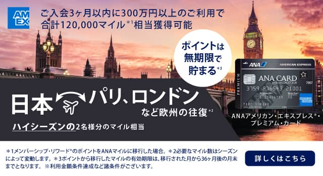 ANAアメリカン・エキスプレス®・プレミアム・カード　ご入会3ヶ月以内に300万円以上のご利用で合計120,000マイル相当獲得可能　日本　パリ、ロンドンなど欧州の往復　ハイシーズンの2名様分のマイル相当　詳しくはこちら