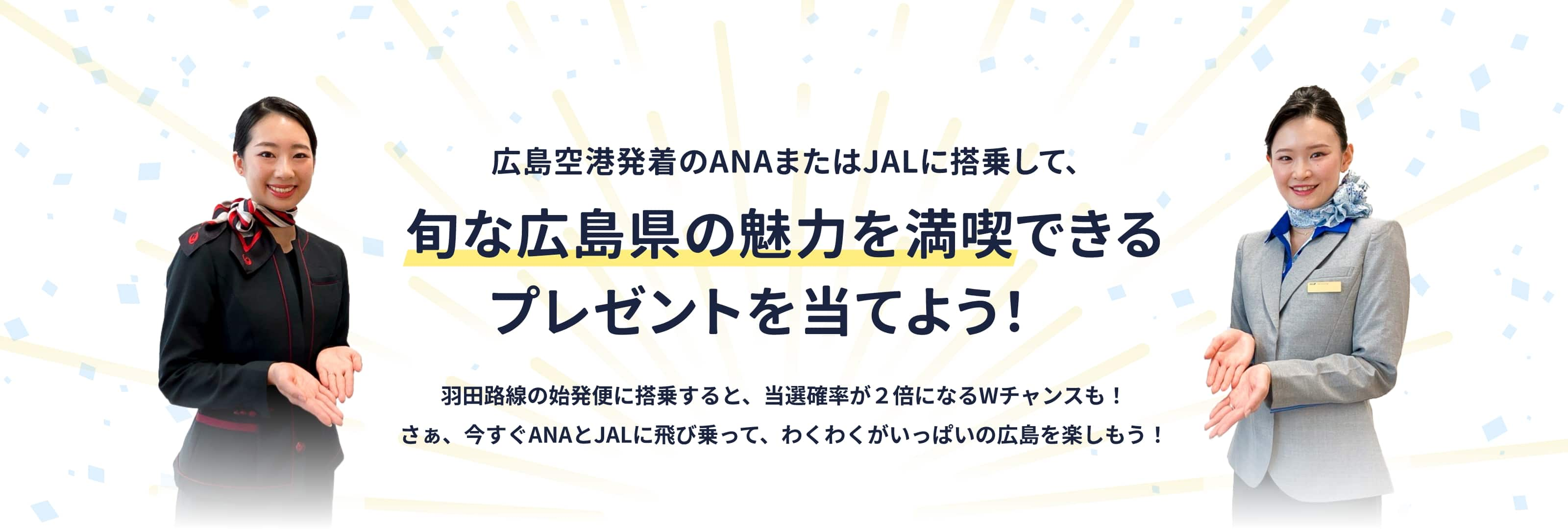 広島空港発着のANAまたはJALに搭乗して、旬な広島県の魅力を満喫できるプレゼントを当てよう！　羽田路線の早朝便に搭乗すると、当選確率が2倍になるWチャンスも！　さぁ、今すぐANAとJALに飛び乗って、わくわくがいっぱいの広島を楽しもう！