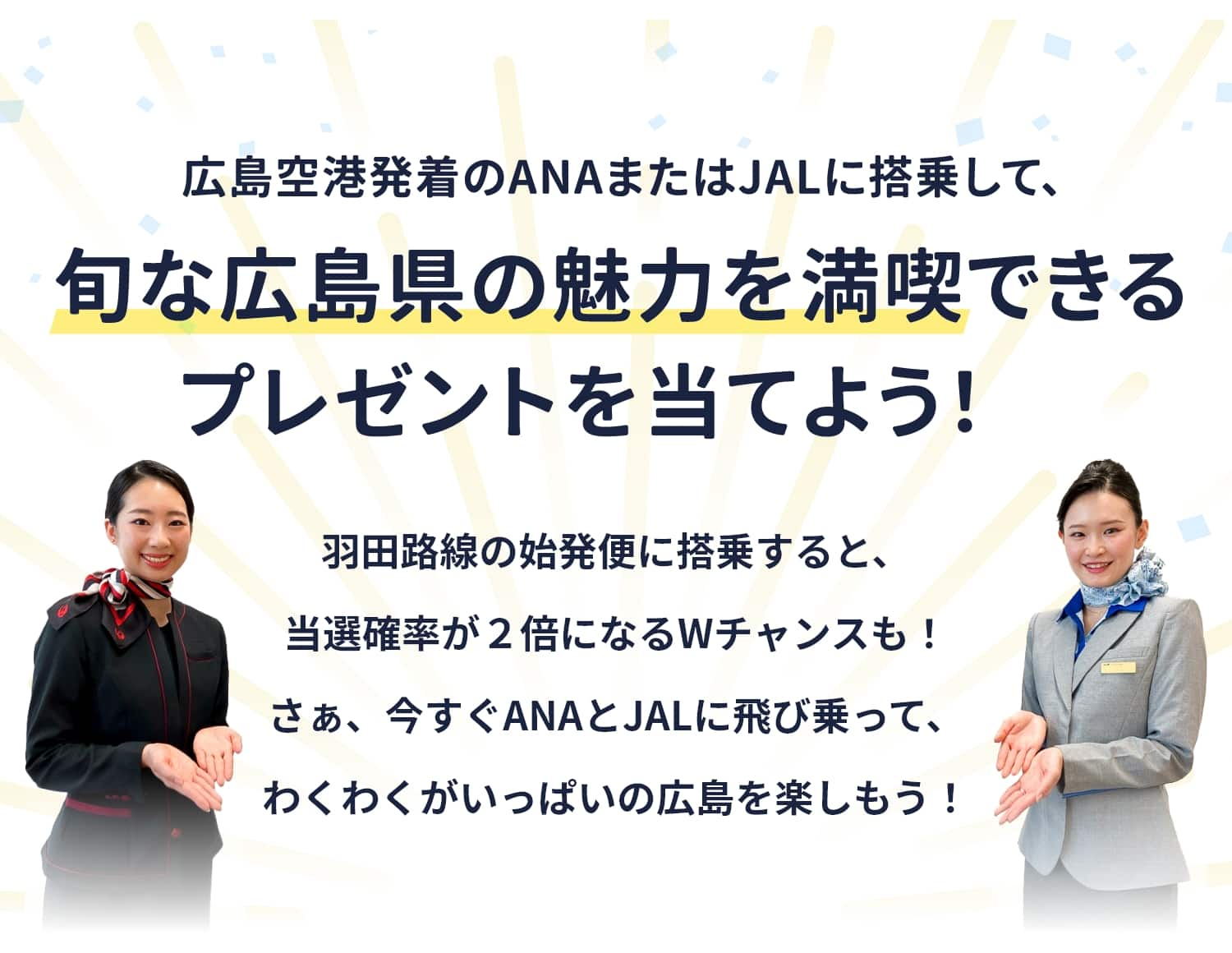 広島空港発着のANAまたはJALに搭乗して、旬な広島県の魅力を満喫できるプレゼントを当てよう！　羽田路線の早朝便に搭乗すると、当選確率が2倍になるWチャンスも！　さぁ、今すぐANAとJALに飛び乗って、わくわくがいっぱいの広島を楽しもう！