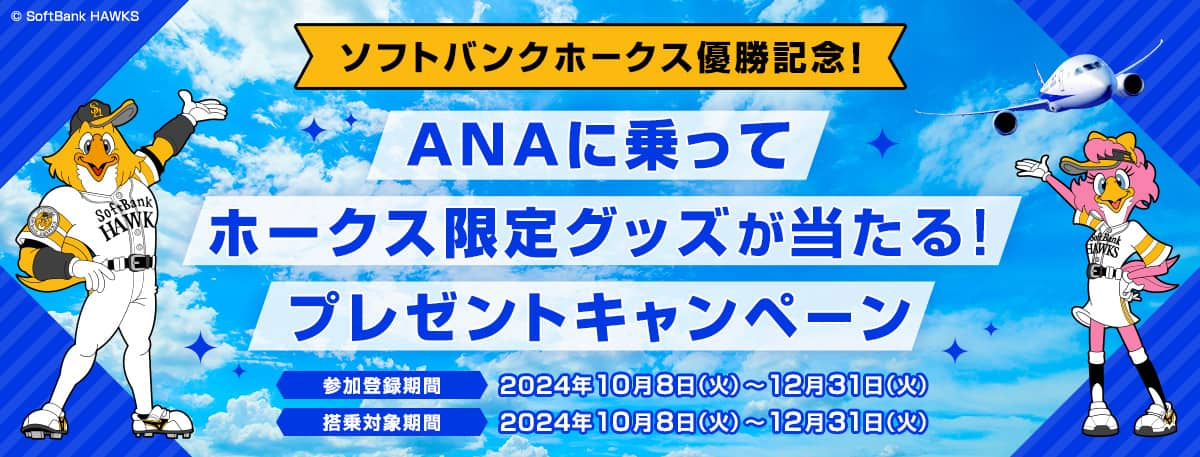 ソフトバンクホークス優勝記念！ ANAに乗ってホークス限定グッズが当たる！プレゼントキャンペーン  参加登録期間2024年10月8日（火）～12月31日（火） 搭乗対象期間2024年10月8日（火）～12月31日（火） ©SoftBank HAWKS